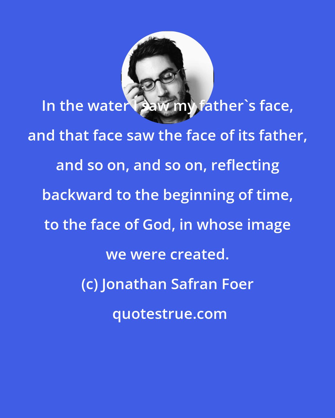 Jonathan Safran Foer: In the water I saw my father's face, and that face saw the face of its father, and so on, and so on, reflecting backward to the beginning of time, to the face of God, in whose image we were created.