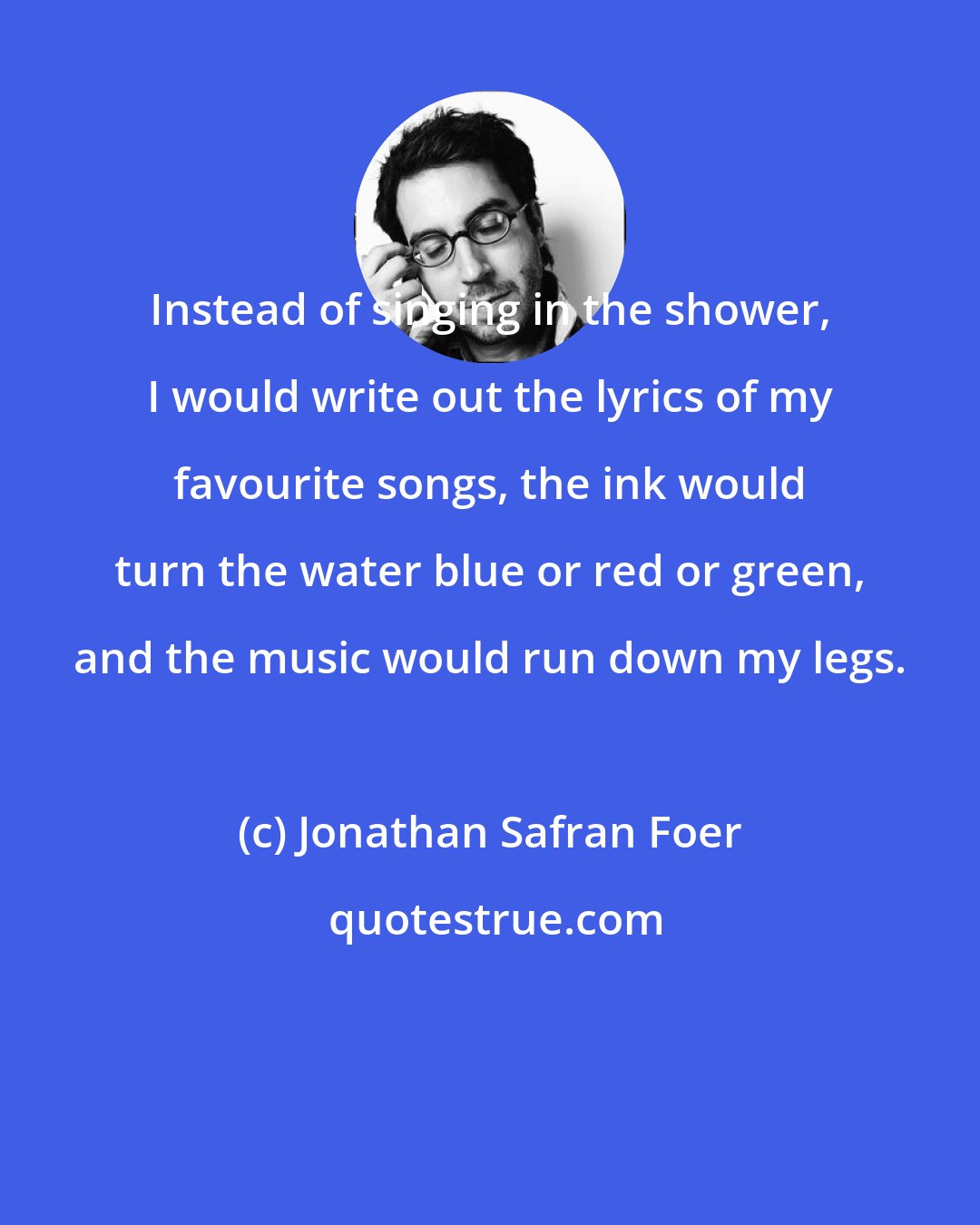 Jonathan Safran Foer: Instead of singing in the shower, I would write out the lyrics of my favourite songs, the ink would turn the water blue or red or green, and the music would run down my legs.