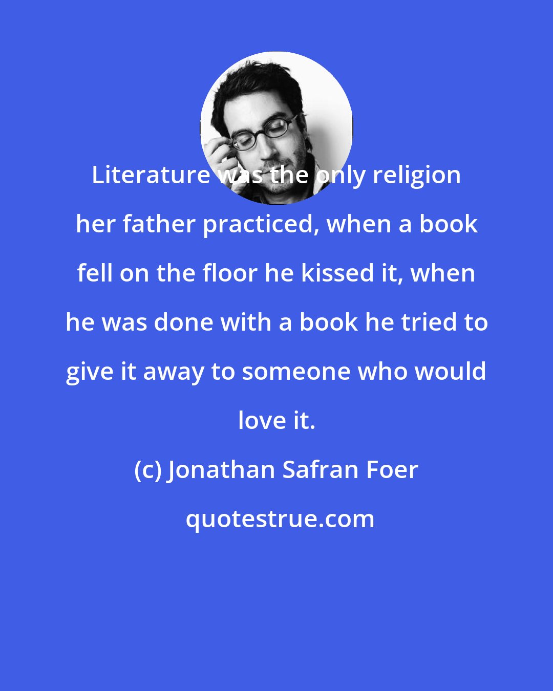 Jonathan Safran Foer: Literature was the only religion her father practiced, when a book fell on the floor he kissed it, when he was done with a book he tried to give it away to someone who would love it.