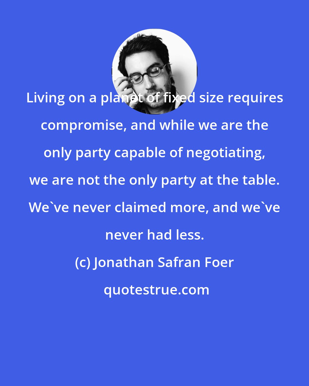 Jonathan Safran Foer: Living on a planet of fixed size requires compromise, and while we are the only party capable of negotiating, we are not the only party at the table. We've never claimed more, and we've never had less.