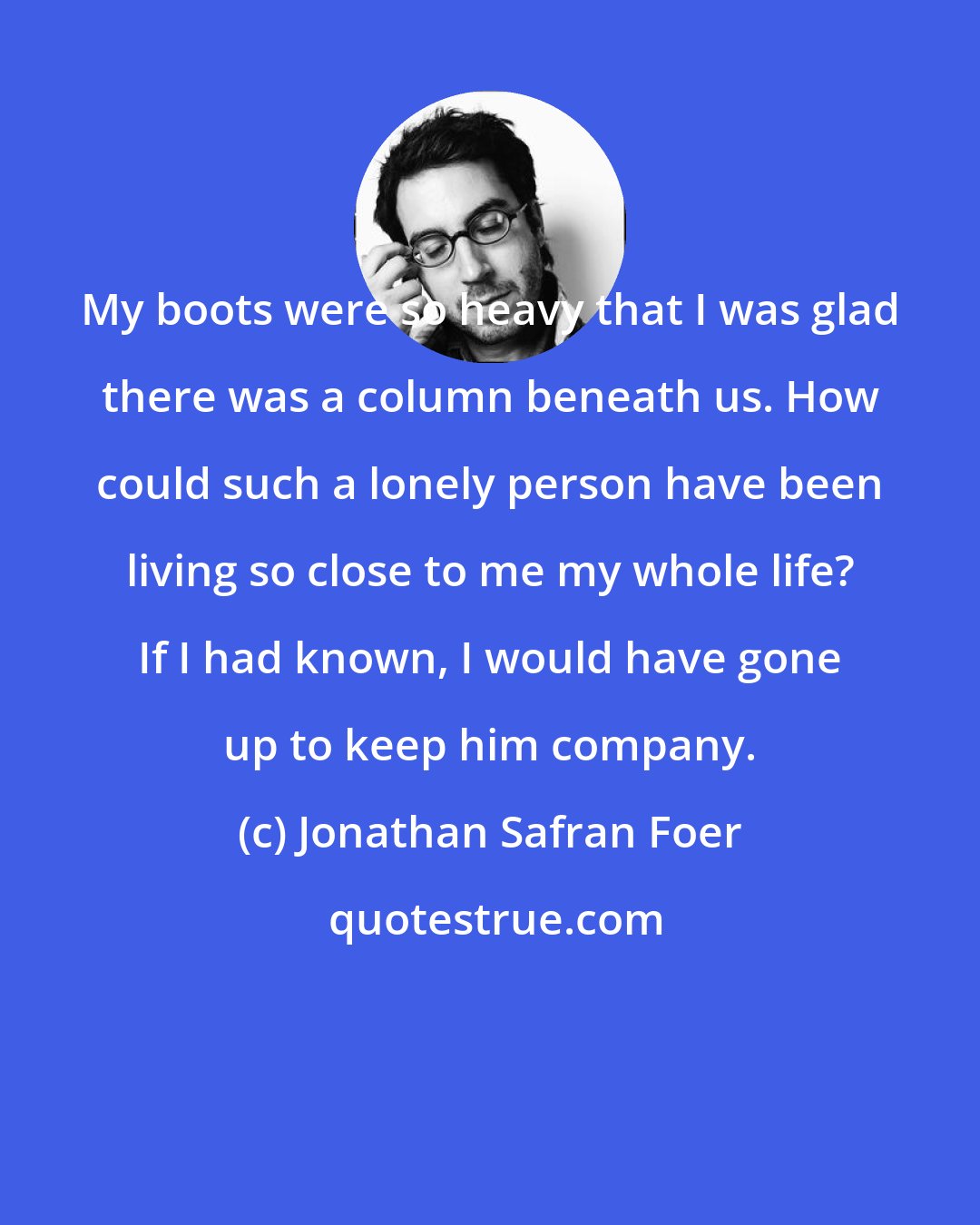 Jonathan Safran Foer: My boots were so heavy that I was glad there was a column beneath us. How could such a lonely person have been living so close to me my whole life? If I had known, I would have gone up to keep him company.