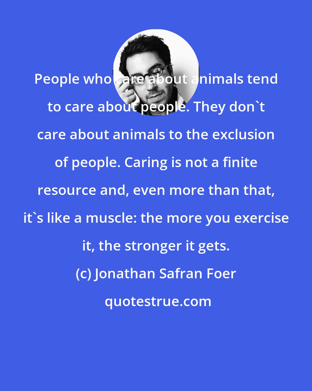 Jonathan Safran Foer: People who care about animals tend to care about people. They don't care about animals to the exclusion of people. Caring is not a finite resource and, even more than that, it's like a muscle: the more you exercise it, the stronger it gets.