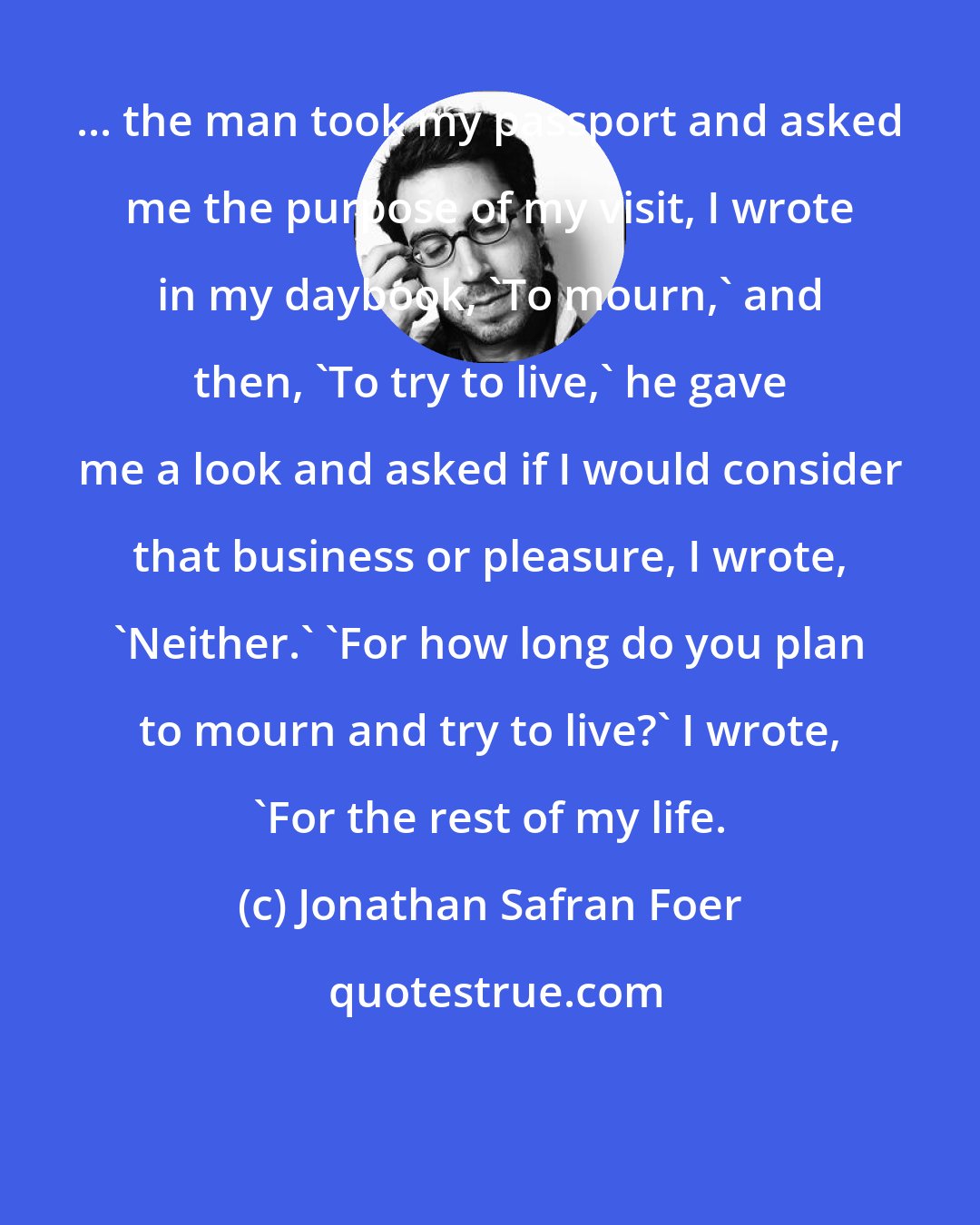 Jonathan Safran Foer: ... the man took my passport and asked me the purpose of my visit, I wrote in my daybook, 'To mourn,' and then, 'To try to live,' he gave me a look and asked if I would consider that business or pleasure, I wrote, 'Neither.' 'For how long do you plan to mourn and try to live?' I wrote, 'For the rest of my life.