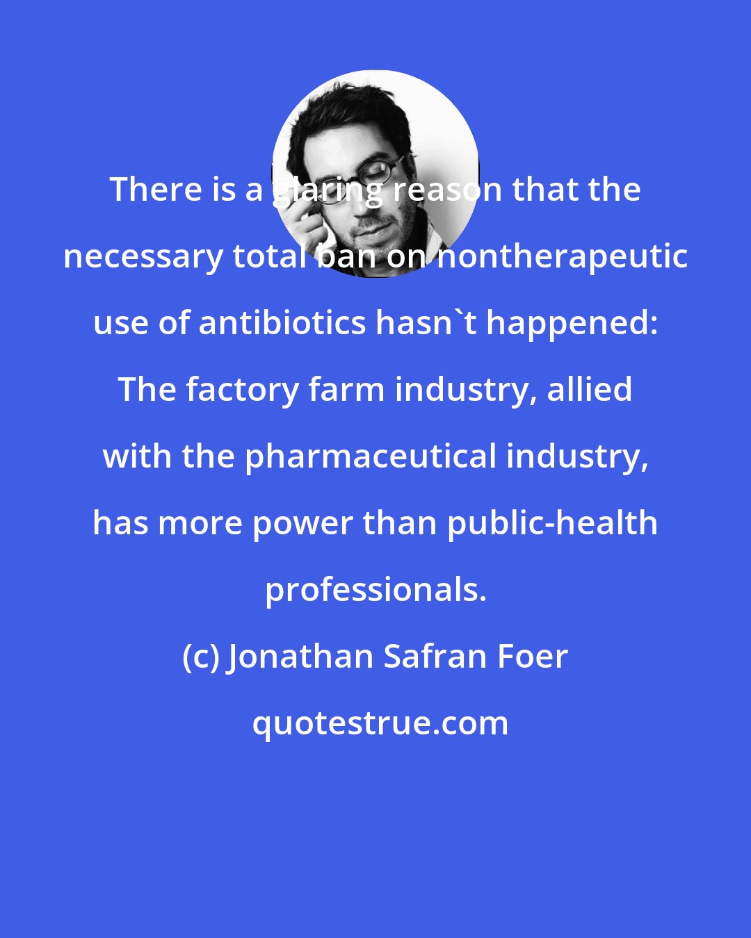 Jonathan Safran Foer: There is a glaring reason that the necessary total ban on nontherapeutic use of antibiotics hasn't happened: The factory farm industry, allied with the pharmaceutical industry, has more power than public-health professionals.