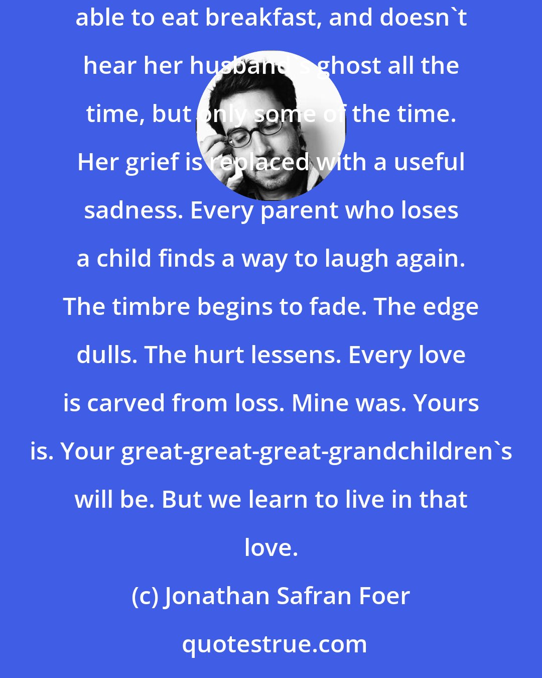 Jonathan Safran Foer: Every widow wakes one morning, perhaps after years of pure and unwavering grieving, to realize she slept a good night's sleep, and will be able to eat breakfast, and doesn't hear her husband's ghost all the time, but only some of the time. Her grief is replaced with a useful sadness. Every parent who loses a child finds a way to laugh again. The timbre begins to fade. The edge dulls. The hurt lessens. Every love is carved from loss. Mine was. Yours is. Your great-great-great-grandchildren's will be. But we learn to live in that love.