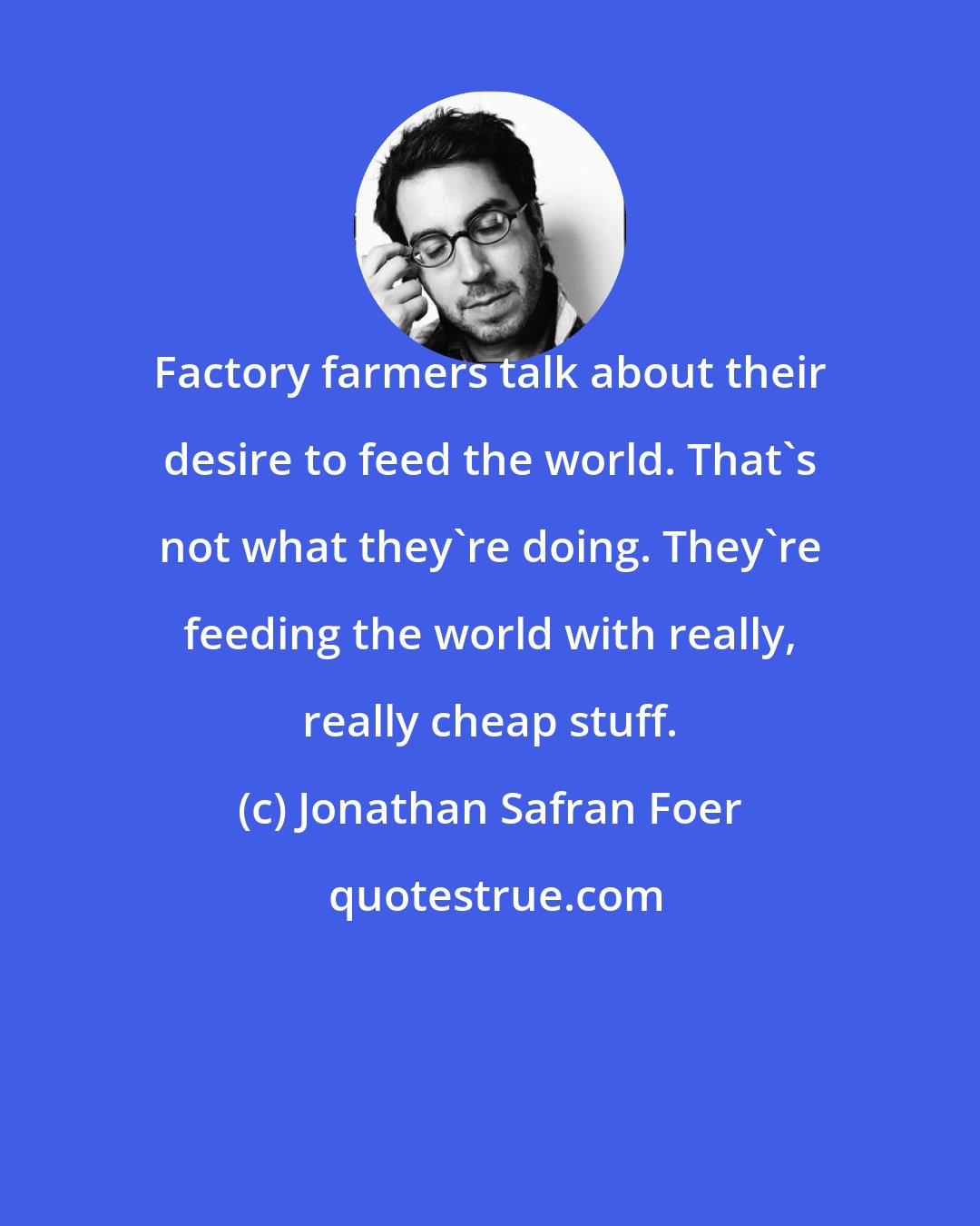 Jonathan Safran Foer: Factory farmers talk about their desire to feed the world. That's not what they're doing. They're feeding the world with really, really cheap stuff.