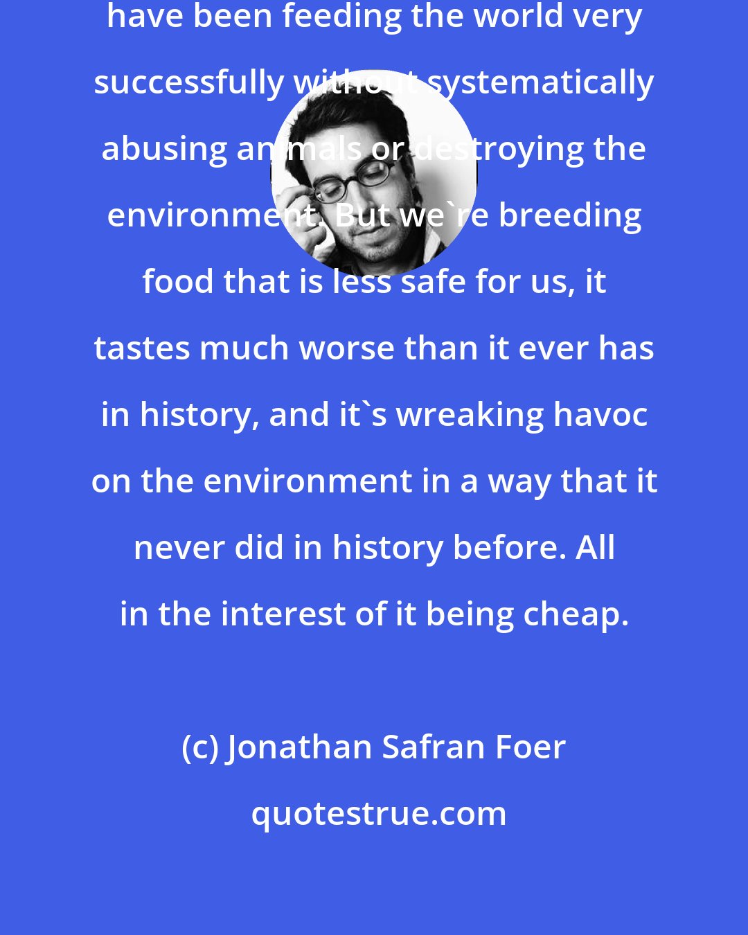 Jonathan Safran Foer: Farmers since the beginning of time have been feeding the world very successfully without systematically abusing animals or destroying the environment. But we're breeding food that is less safe for us, it tastes much worse than it ever has in history, and it's wreaking havoc on the environment in a way that it never did in history before. All in the interest of it being cheap.