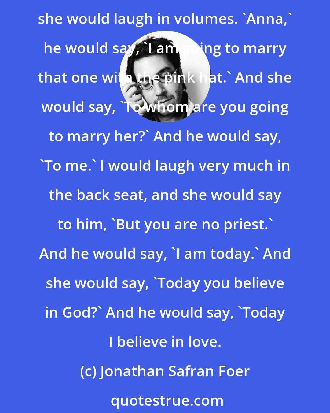 Jonathan Safran Foer: [Grandfather] would manufacture funnies with Grandmother before she died about how he was in love with other women who were not her. She knew it was only funnies because she would laugh in volumes. 'Anna,' he would say, 'I am going to marry that one with the pink hat.' And she would say, 'To whom are you going to marry her?' And he would say, 'To me.' I would laugh very much in the back seat, and she would say to him, 'But you are no priest.' And he would say, 'I am today.' And she would say, 'Today you believe in God?' And he would say, 'Today I believe in love.