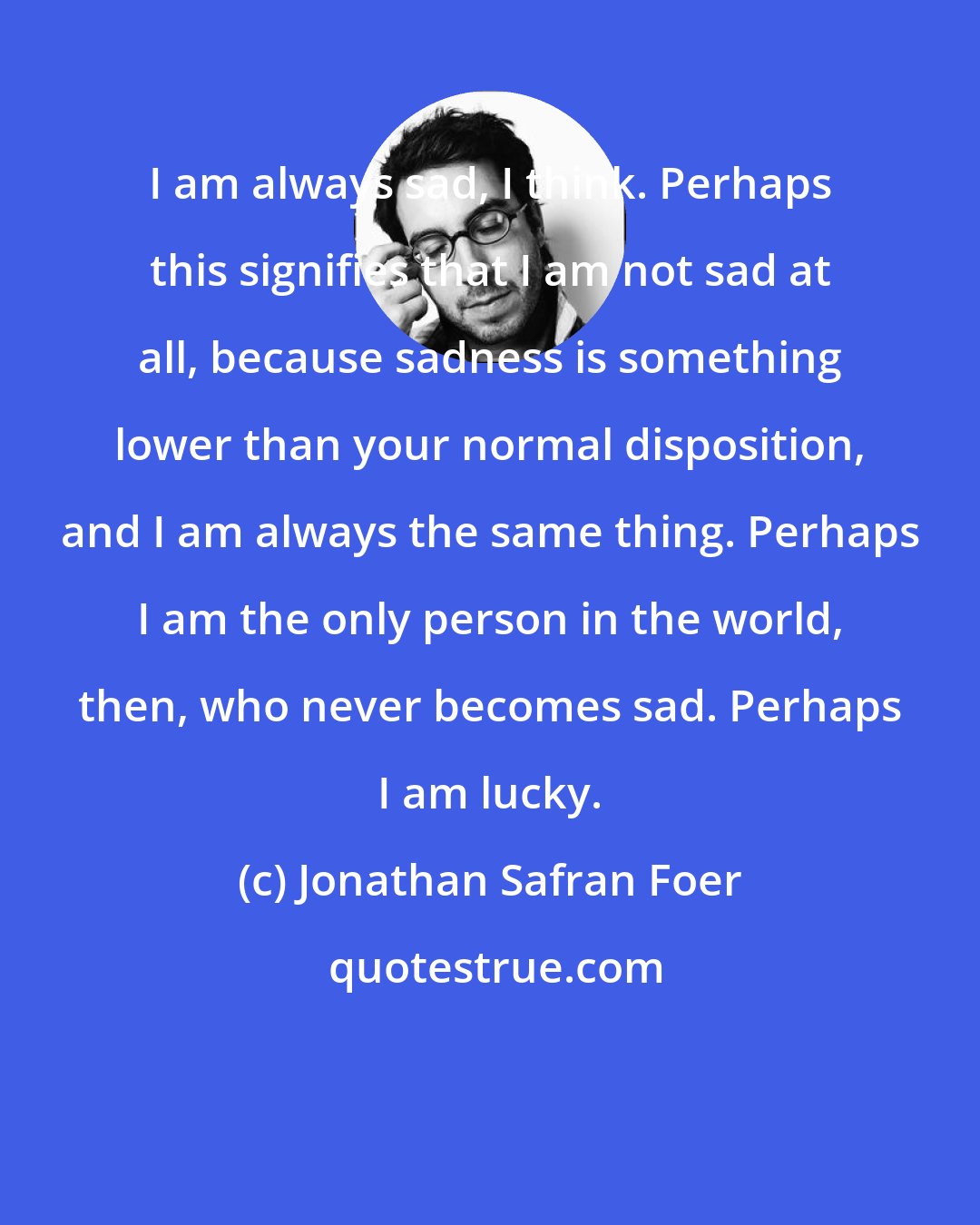 Jonathan Safran Foer: I am always sad, I think. Perhaps this signifies that I am not sad at all, because sadness is something lower than your normal disposition, and I am always the same thing. Perhaps I am the only person in the world, then, who never becomes sad. Perhaps I am lucky.