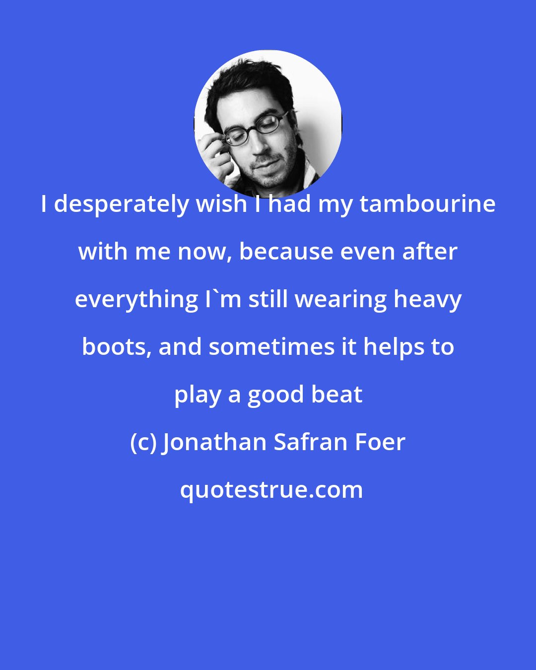 Jonathan Safran Foer: I desperately wish I had my tambourine with me now, because even after everything I'm still wearing heavy boots, and sometimes it helps to play a good beat