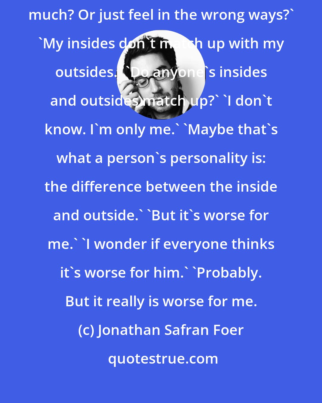 Jonathan Safran Foer: I feel too much. That's what's going on.' 'Do you think one can feel too much? Or just feel in the wrong ways?' 'My insides don't match up with my outsides.' 'Do anyone's insides and outsides match up?' 'I don't know. I'm only me.' 'Maybe that's what a person's personality is: the difference between the inside and outside.' 'But it's worse for me.' 'I wonder if everyone thinks it's worse for him.' 'Probably. But it really is worse for me.