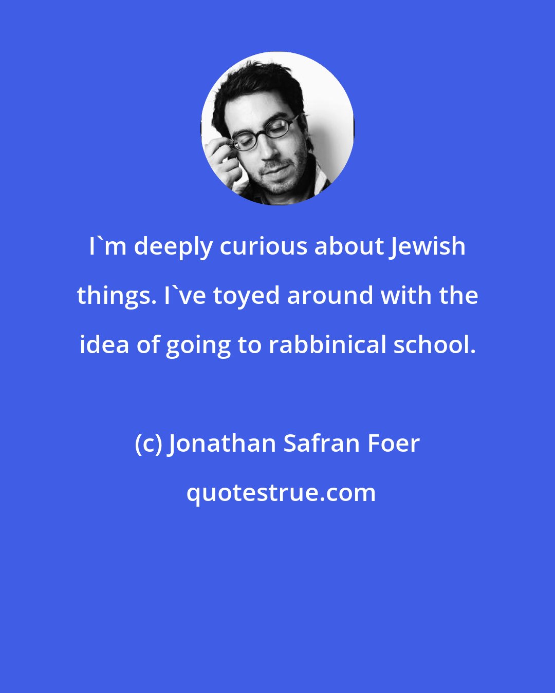 Jonathan Safran Foer: I'm deeply curious about Jewish things. I've toyed around with the idea of going to rabbinical school.