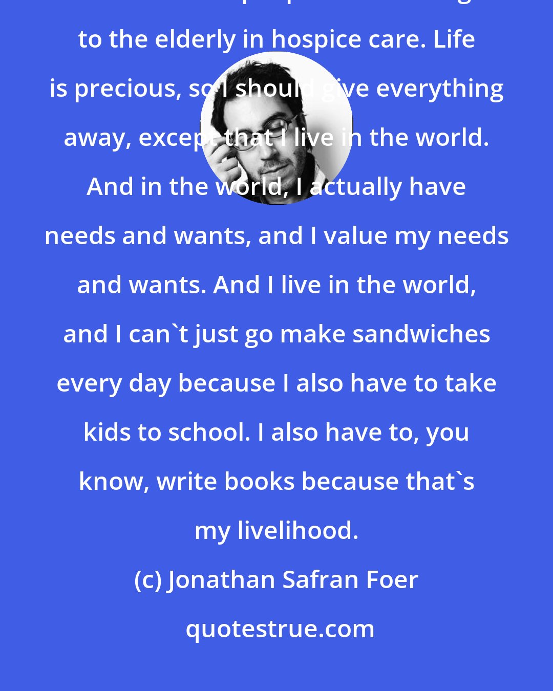 Jonathan Safran Foer: Life is precious, so I ought to spend my days, you know, making sandwiches for homeless people and tending to the elderly in hospice care. Life is precious, so I should give everything away, except that I live in the world. And in the world, I actually have needs and wants, and I value my needs and wants. And I live in the world, and I can't just go make sandwiches every day because I also have to take kids to school. I also have to, you know, write books because that's my livelihood.