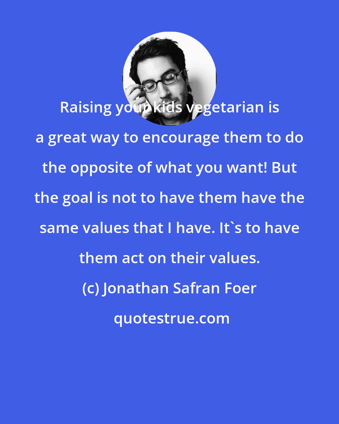 Jonathan Safran Foer: Raising your kids vegetarian is a great way to encourage them to do the opposite of what you want! But the goal is not to have them have the same values that I have. It's to have them act on their values.