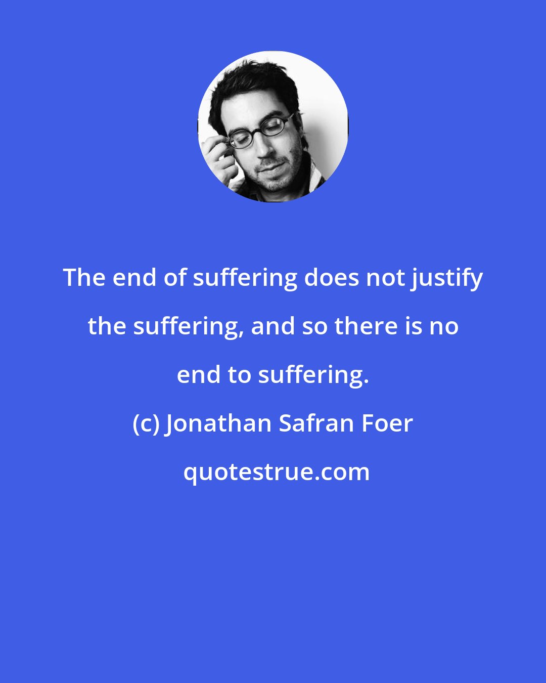 Jonathan Safran Foer: The end of suffering does not justify the suffering, and so there is no end to suffering.