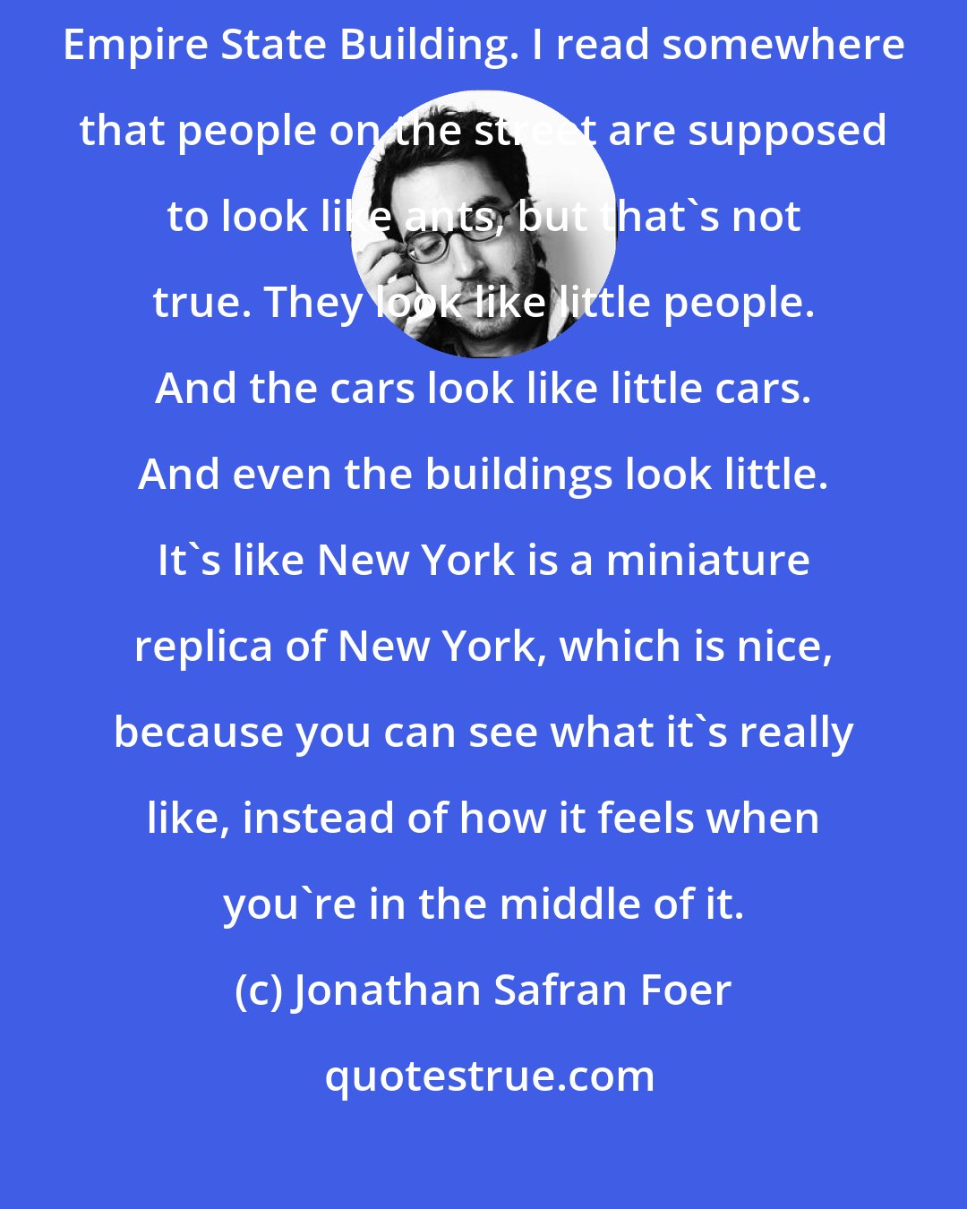 Jonathan Safran Foer: You can see the most beautiful things from the observation deck of the Empire State Building. I read somewhere that people on the street are supposed to look like ants, but that's not true. They look like little people. And the cars look like little cars. And even the buildings look little. It's like New York is a miniature replica of New York, which is nice, because you can see what it's really like, instead of how it feels when you're in the middle of it.