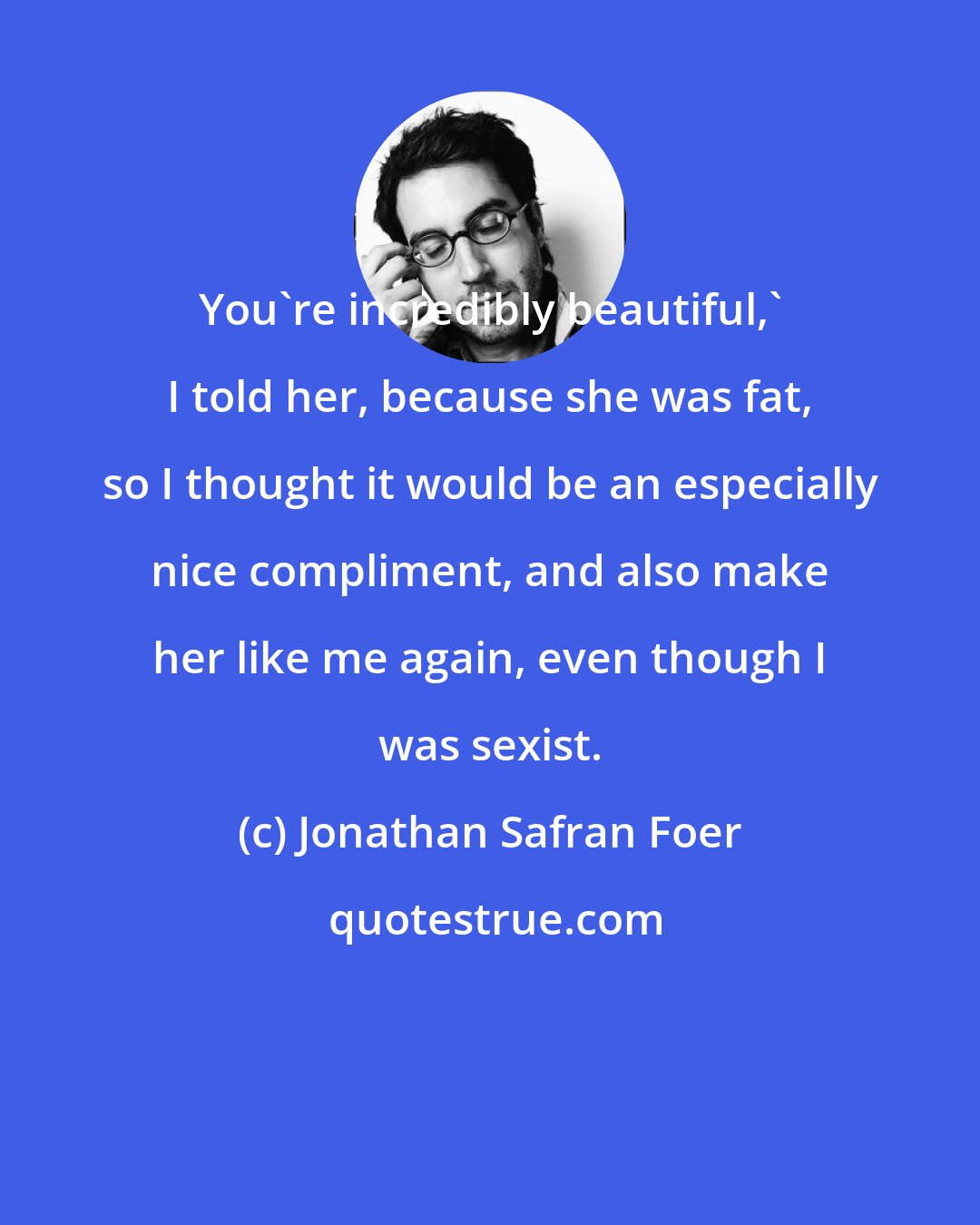 Jonathan Safran Foer: You're incredibly beautiful,' I told her, because she was fat, so I thought it would be an especially nice compliment, and also make her like me again, even though I was sexist.