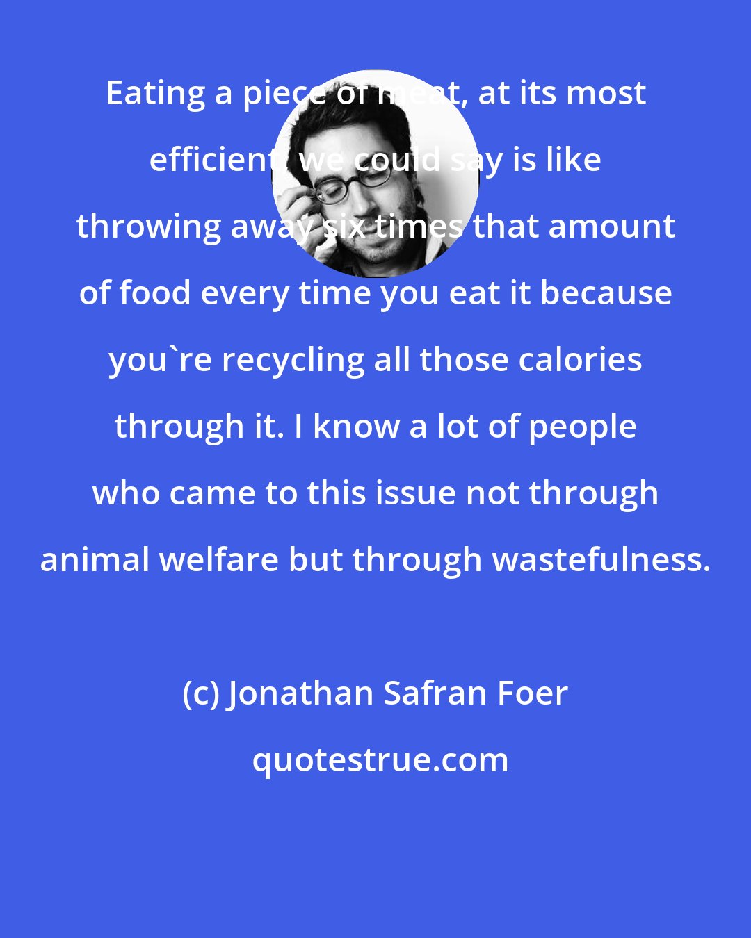 Jonathan Safran Foer: Eating a piece of meat, at its most efficient, we could say is like throwing away six times that amount of food every time you eat it because you're recycling all those calories through it. I know a lot of people who came to this issue not through animal welfare but through wastefulness.