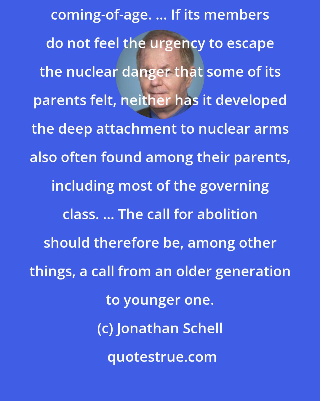 Jonathan Schell: [A] new generation, innocent of the divisions of the Cold War, this coming-of-age. ... If its members do not feel the urgency to escape the nuclear danger that some of its parents felt, neither has it developed the deep attachment to nuclear arms also often found among their parents, including most of the governing class. ... The call for abolition should therefore be, among other things, a call from an older generation to younger one.