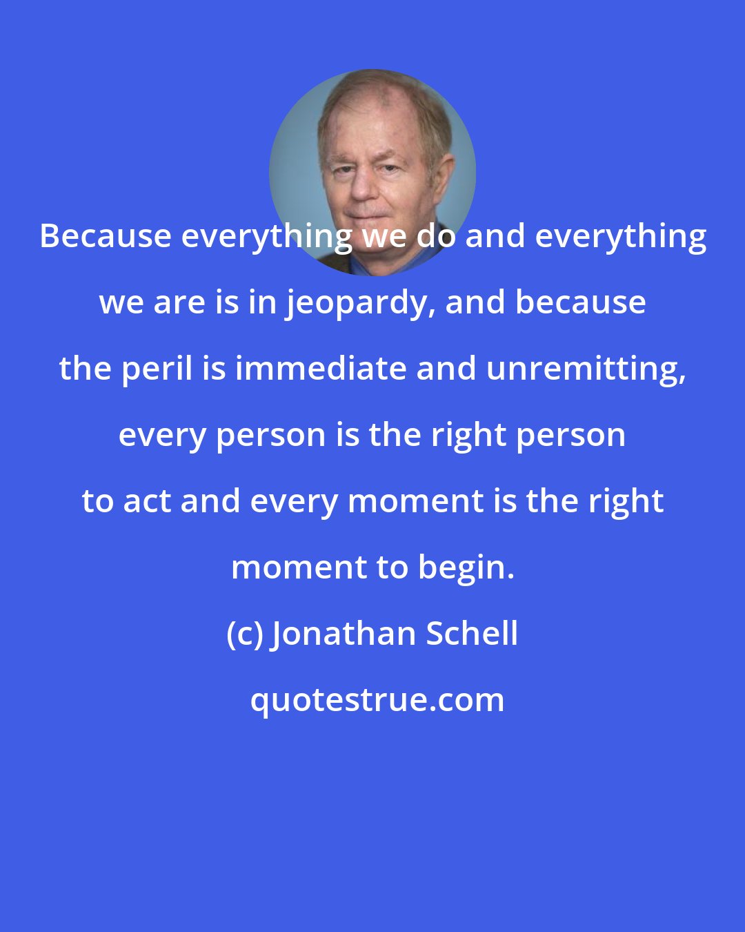 Jonathan Schell: Because everything we do and everything we are is in jeopardy, and because the peril is immediate and unremitting, every person is the right person to act and every moment is the right moment to begin.