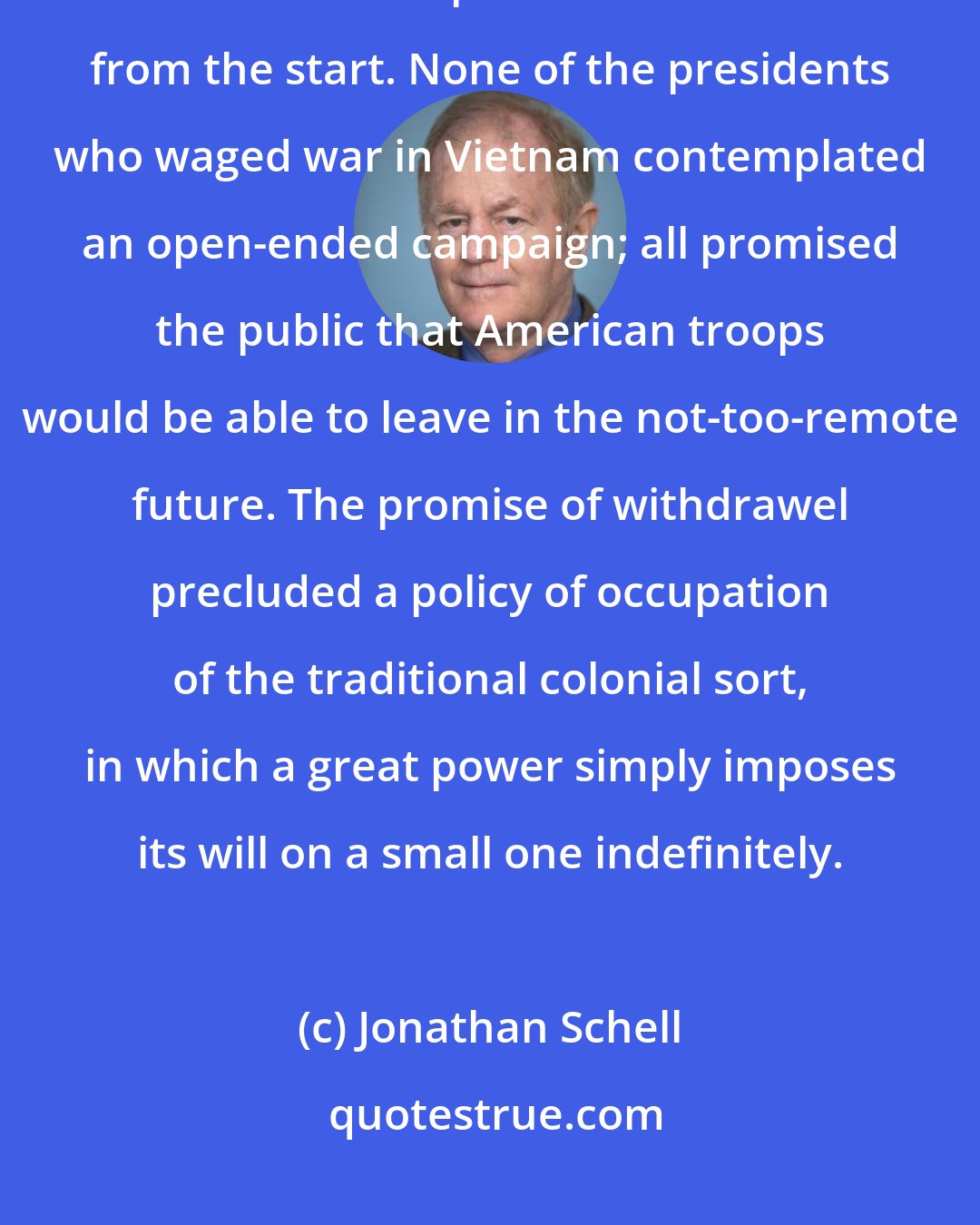 Jonathan Schell: It is a key fact about American policy in Vietnam that the withdrawel of American troops was built into it from the start. None of the presidents who waged war in Vietnam contemplated an open-ended campaign; all promised the public that American troops would be able to leave in the not-too-remote future. The promise of withdrawel precluded a policy of occupation of the traditional colonial sort, in which a great power simply imposes its will on a small one indefinitely.