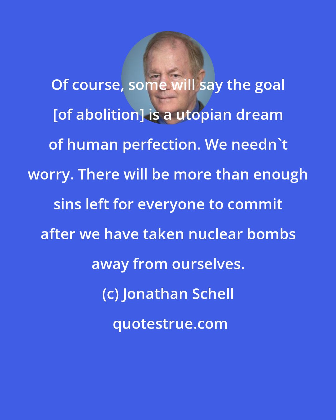 Jonathan Schell: Of course, some will say the goal [of abolition] is a utopian dream of human perfection. We needn't worry. There will be more than enough sins left for everyone to commit after we have taken nuclear bombs away from ourselves.