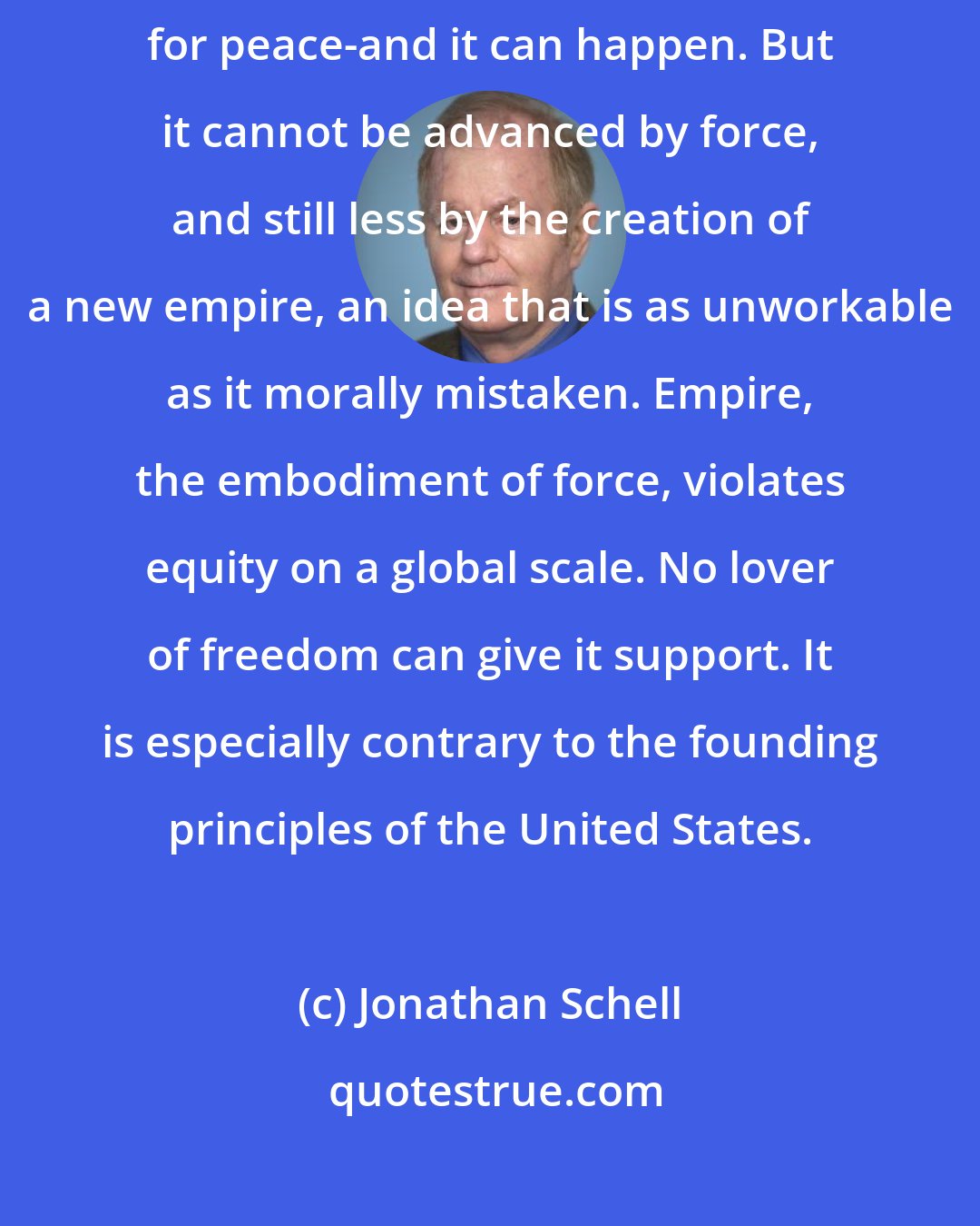 Jonathan Schell: The spread of democracy is a wonderful thing-it is a necessary foundation for peace-and it can happen. But it cannot be advanced by force, and still less by the creation of a new empire, an idea that is as unworkable as it morally mistaken. Empire, the embodiment of force, violates equity on a global scale. No lover of freedom can give it support. It is especially contrary to the founding principles of the United States.