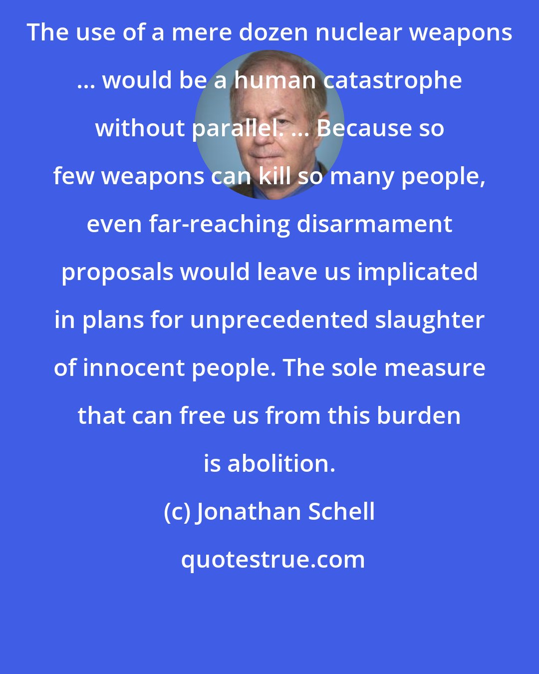 Jonathan Schell: The use of a mere dozen nuclear weapons ... would be a human catastrophe without parallel. ... Because so few weapons can kill so many people, even far-reaching disarmament proposals would leave us implicated in plans for unprecedented slaughter of innocent people. The sole measure that can free us from this burden is abolition.