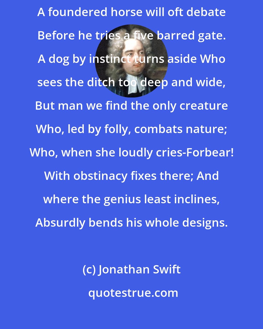 Jonathan Swift: Brutes find out where their talents lie; A bear will not attempt to fly, A foundered horse will oft debate Before he tries a five barred gate. A dog by instinct turns aside Who sees the ditch too deep and wide, But man we find the only creature Who, led by folly, combats nature; Who, when she loudly cries-Forbear! With obstinacy fixes there; And where the genius least inclines, Absurdly bends his whole designs.