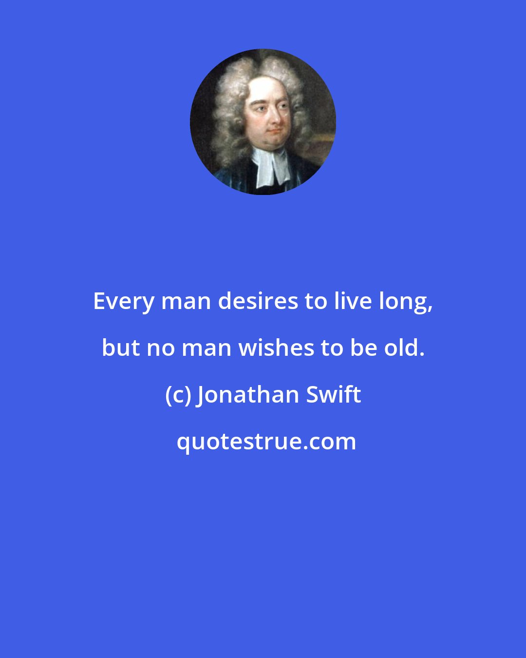 Jonathan Swift: Every man desires to live long, but no man wishes to be old.