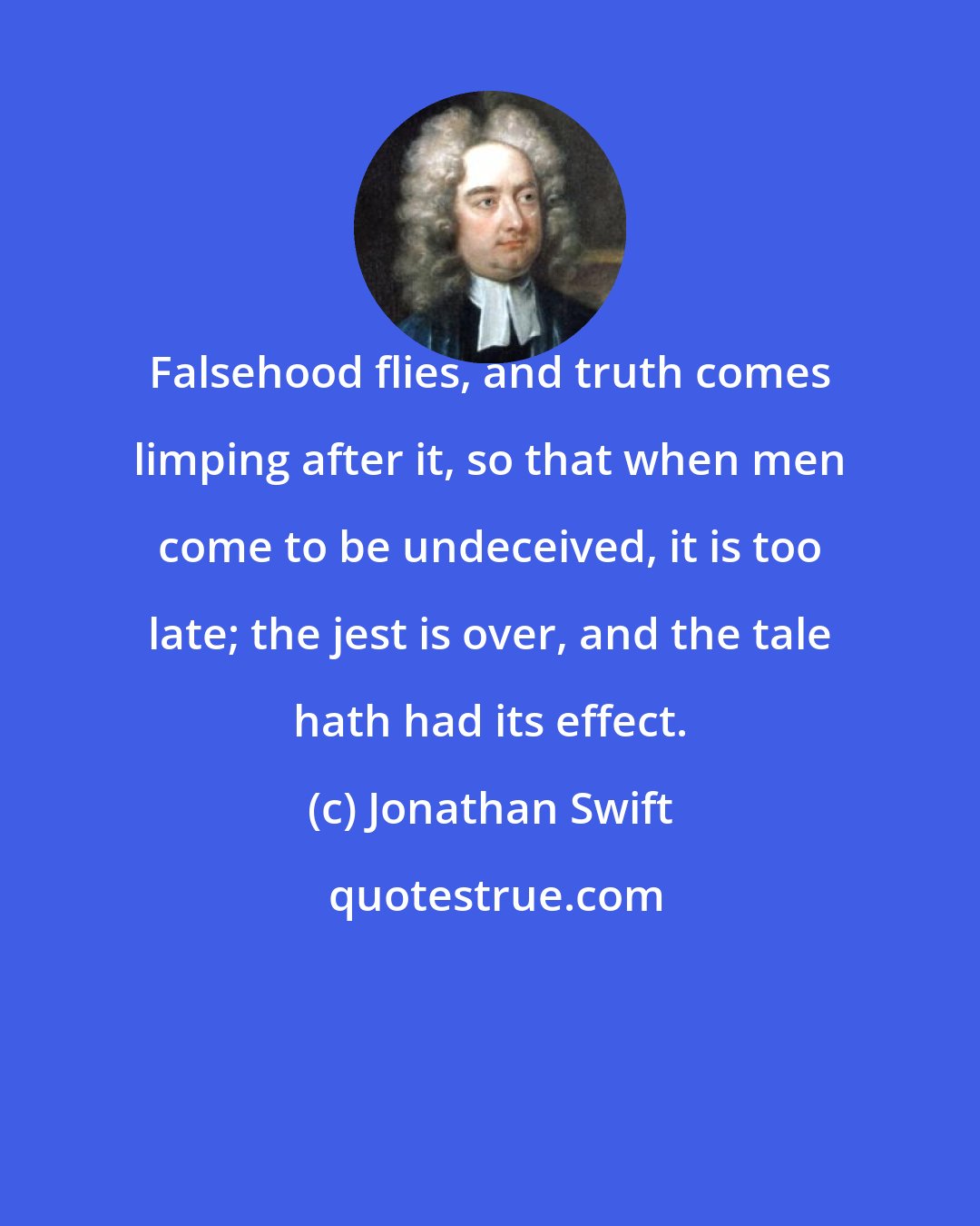 Jonathan Swift: Falsehood flies, and truth comes limping after it, so that when men come to be undeceived, it is too late; the jest is over, and the tale hath had its effect.