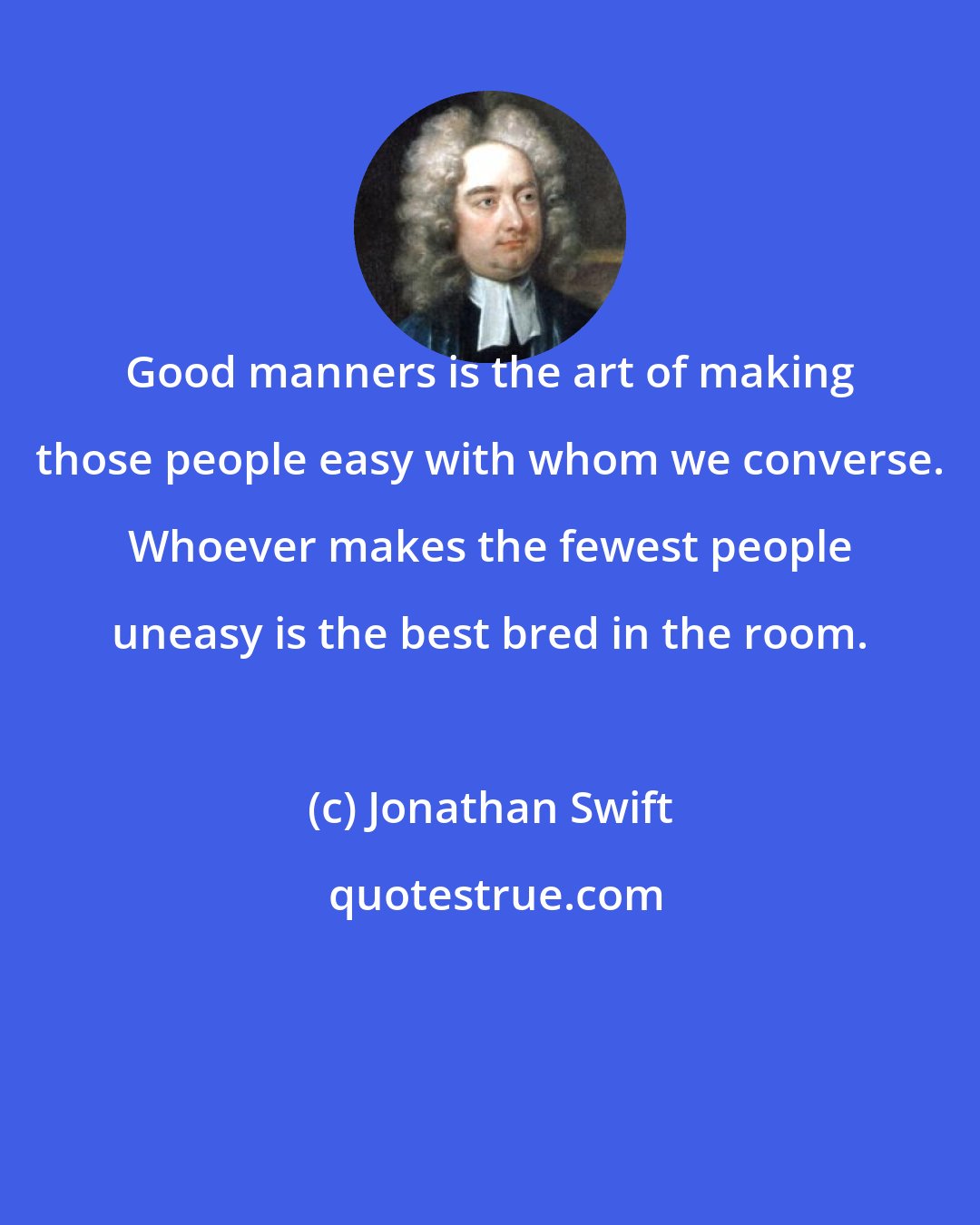 Jonathan Swift: Good manners is the art of making those people easy with whom we converse. Whoever makes the fewest people uneasy is the best bred in the room.