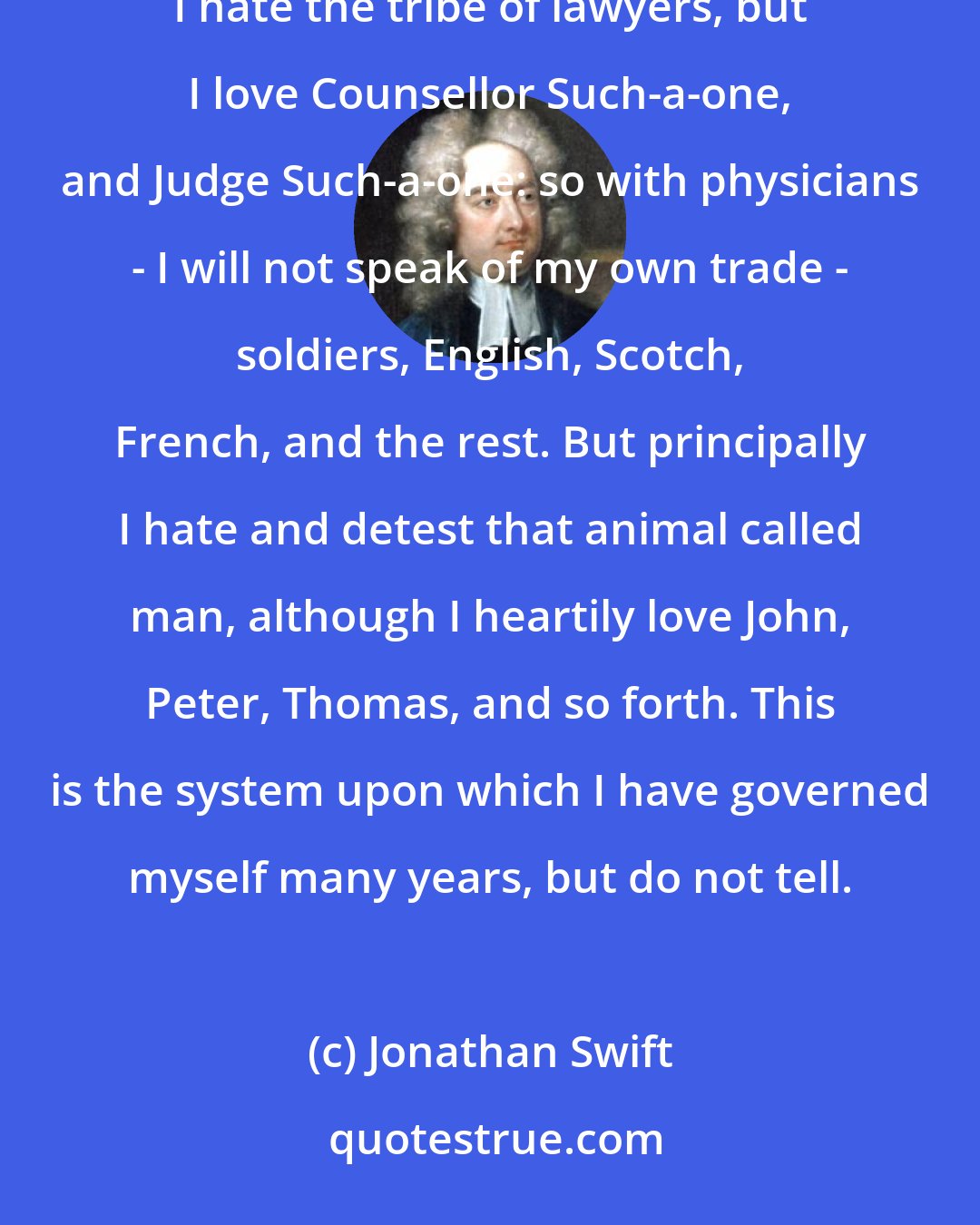 Jonathan Swift: I have ever hated all nations, professions, and communities, and all my love is toward individuals: for instance, I hate the tribe of lawyers, but I love Counsellor Such-a-one, and Judge Such-a-one: so with physicians - I will not speak of my own trade - soldiers, English, Scotch, French, and the rest. But principally I hate and detest that animal called man, although I heartily love John, Peter, Thomas, and so forth. This is the system upon which I have governed myself many years, but do not tell.