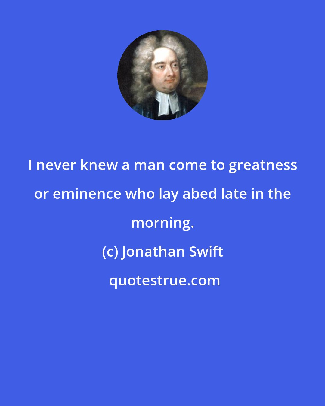 Jonathan Swift: I never knew a man come to greatness or eminence who lay abed late in the morning.