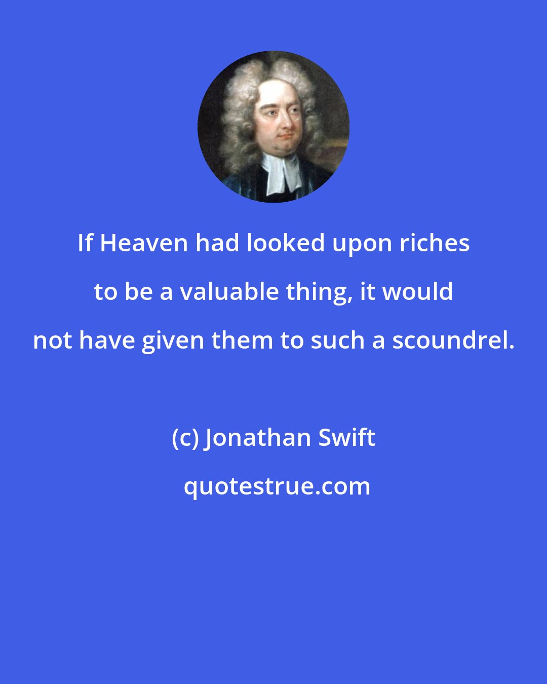 Jonathan Swift: If Heaven had looked upon riches to be a valuable thing, it would not have given them to such a scoundrel.