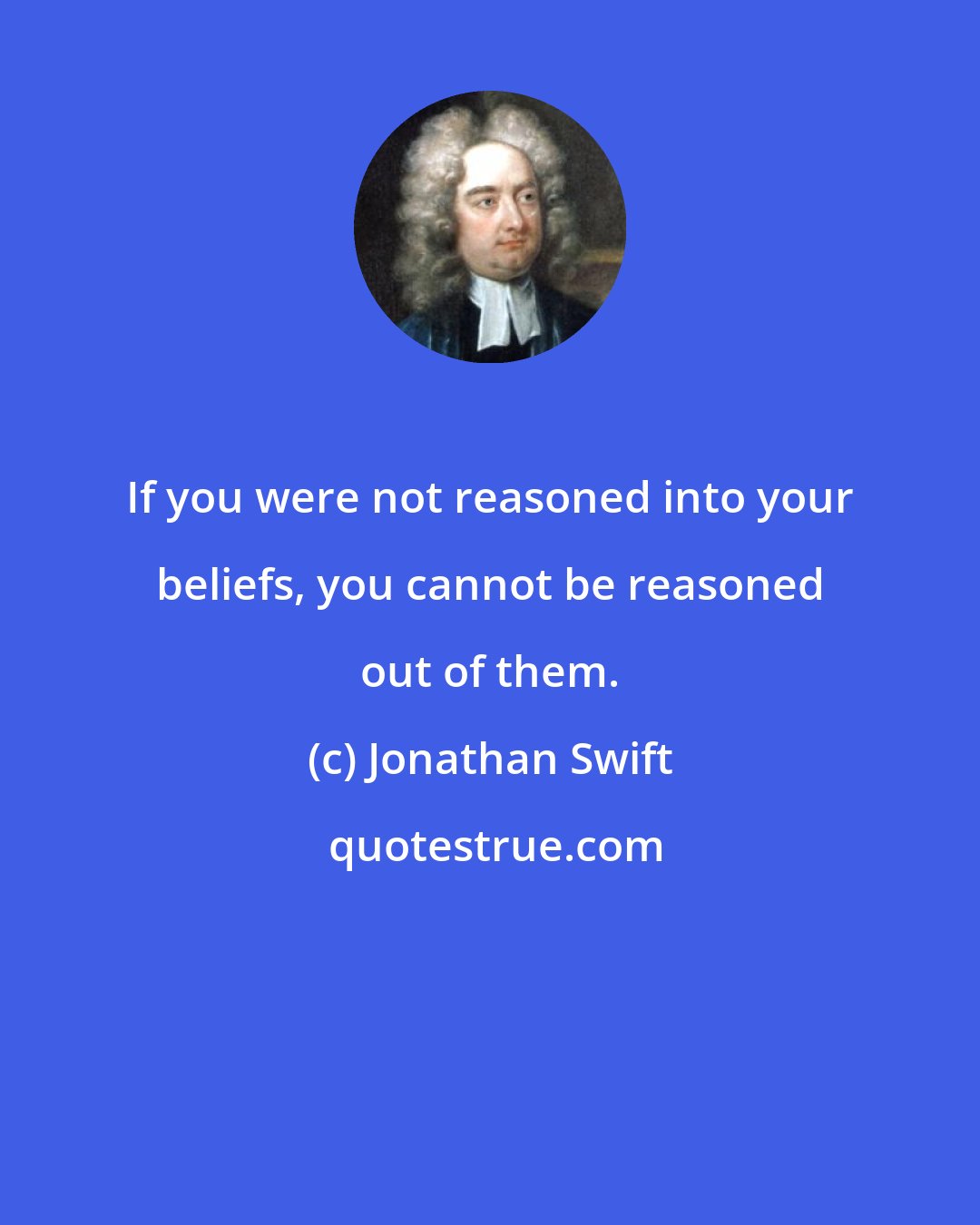 Jonathan Swift: If you were not reasoned into your beliefs, you cannot be reasoned out of them.