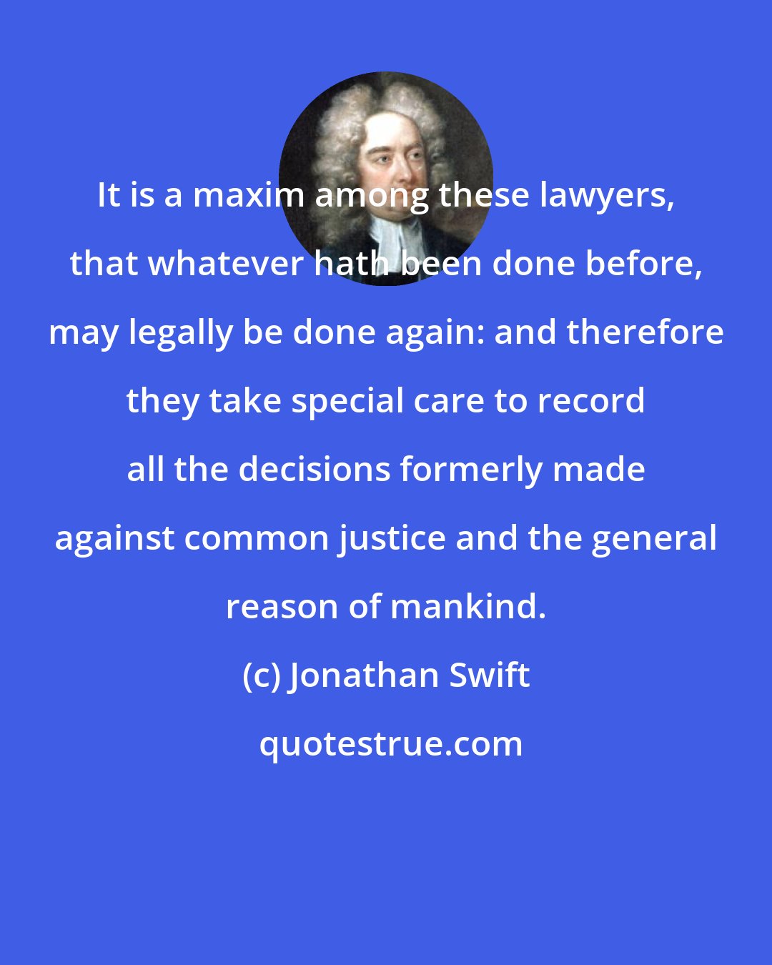 Jonathan Swift: It is a maxim among these lawyers, that whatever hath been done before, may legally be done again: and therefore they take special care to record all the decisions formerly made against common justice and the general reason of mankind.