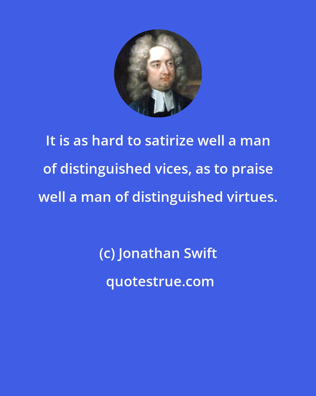 Jonathan Swift: It is as hard to satirize well a man of distinguished vices, as to praise well a man of distinguished virtues.