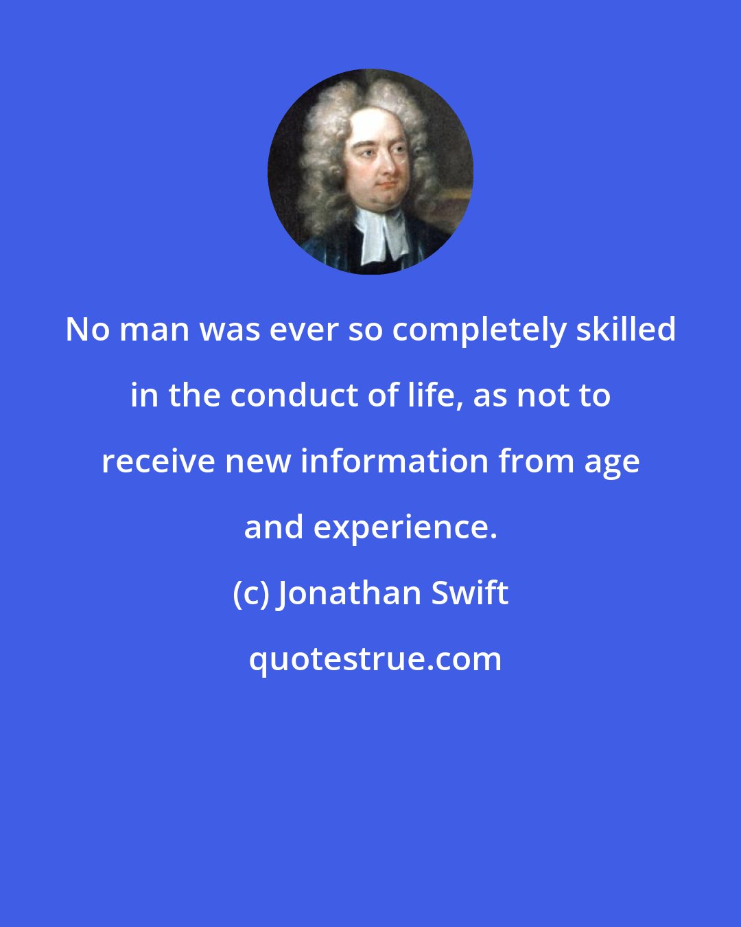 Jonathan Swift: No man was ever so completely skilled in the conduct of life, as not to receive new information from age and experience.