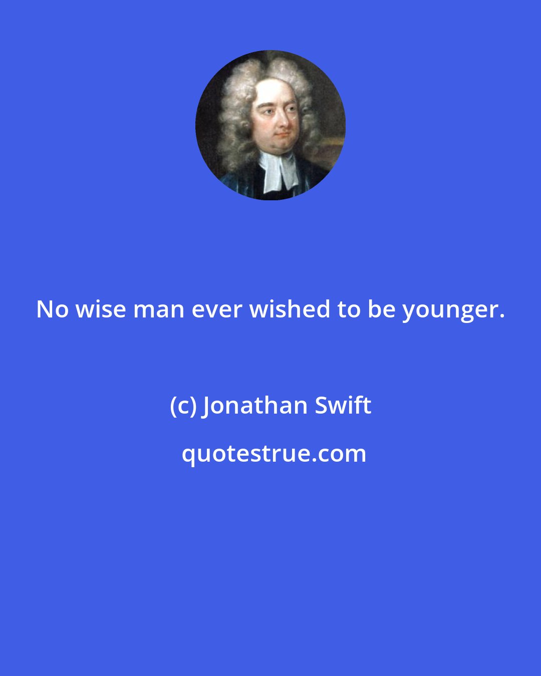 Jonathan Swift: No wise man ever wished to be younger.