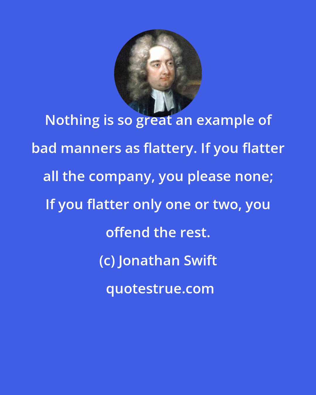 Jonathan Swift: Nothing is so great an example of bad manners as flattery. If you flatter all the company, you please none; If you flatter only one or two, you offend the rest.