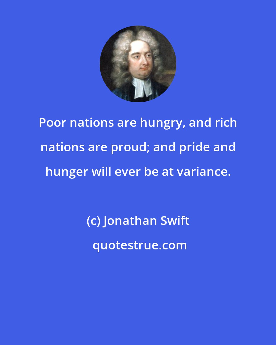 Jonathan Swift: Poor nations are hungry, and rich nations are proud; and pride and hunger will ever be at variance.