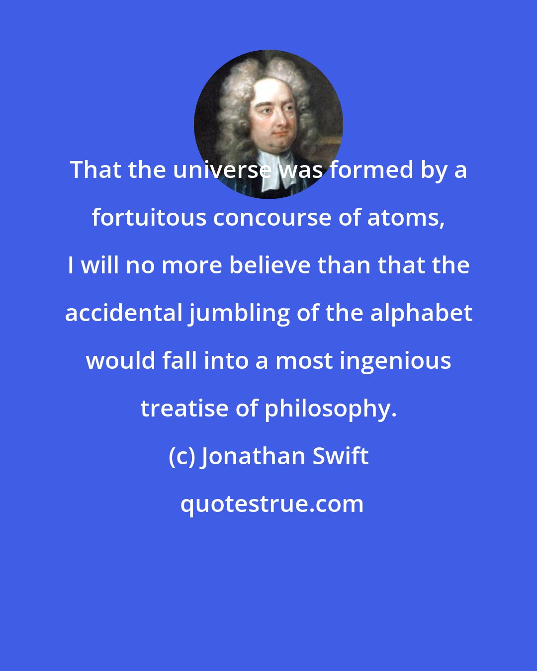 Jonathan Swift: That the universe was formed by a fortuitous concourse of atoms, I will no more believe than that the accidental jumbling of the alphabet would fall into a most ingenious treatise of philosophy.