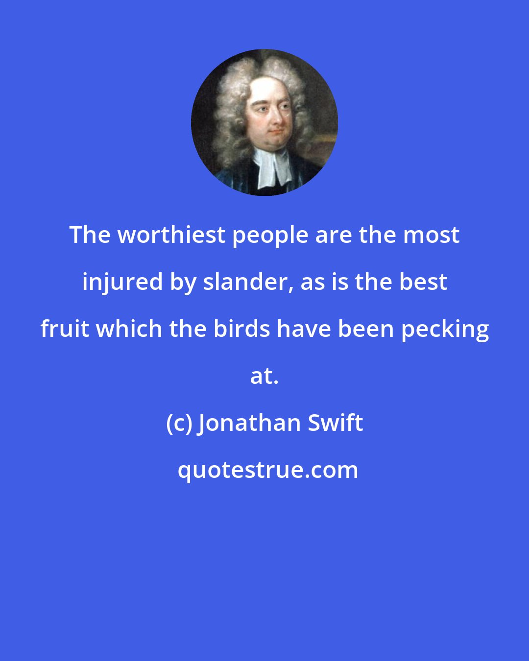 Jonathan Swift: The worthiest people are the most injured by slander, as is the best fruit which the birds have been pecking at.