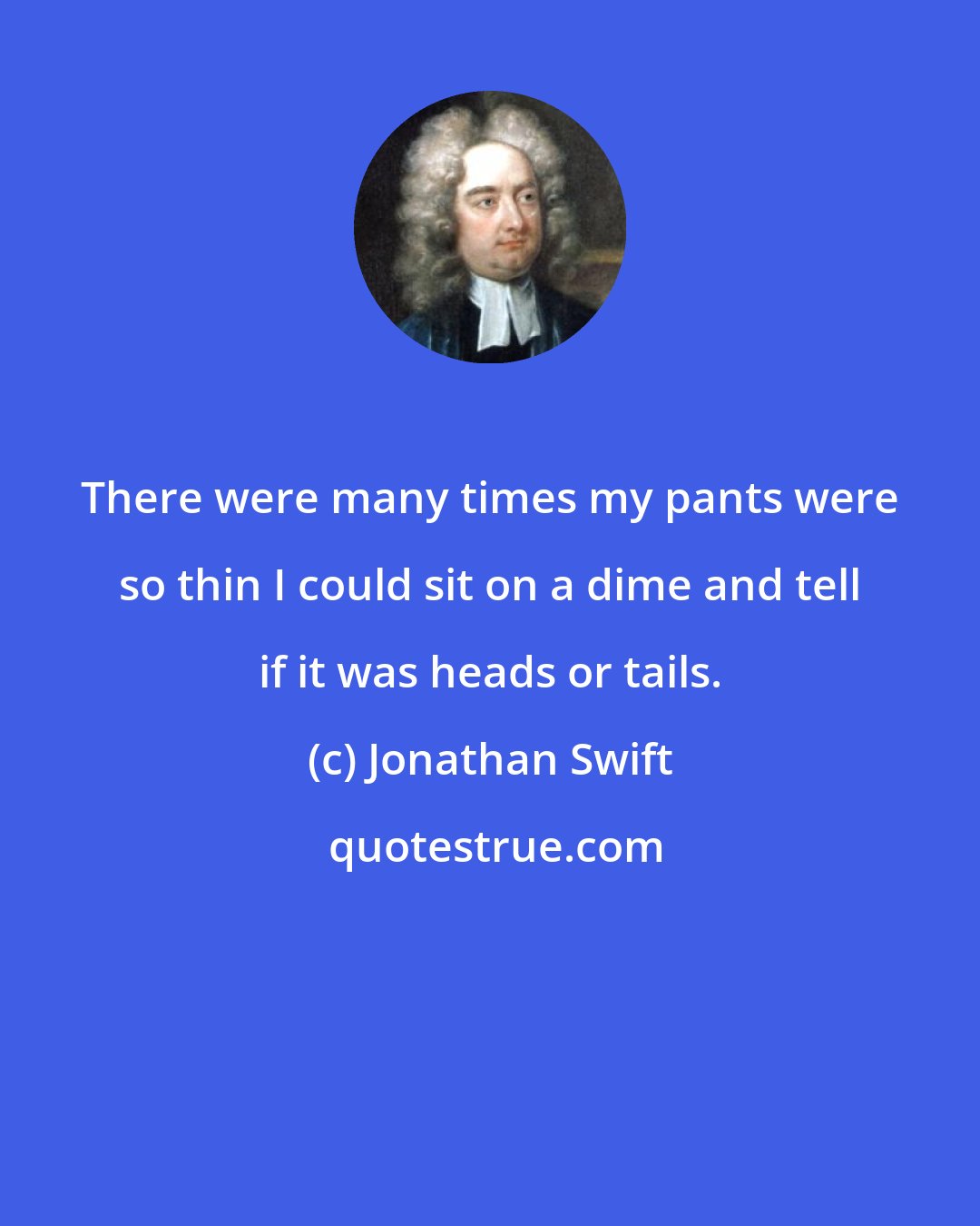 Jonathan Swift: There were many times my pants were so thin I could sit on a dime and tell if it was heads or tails.