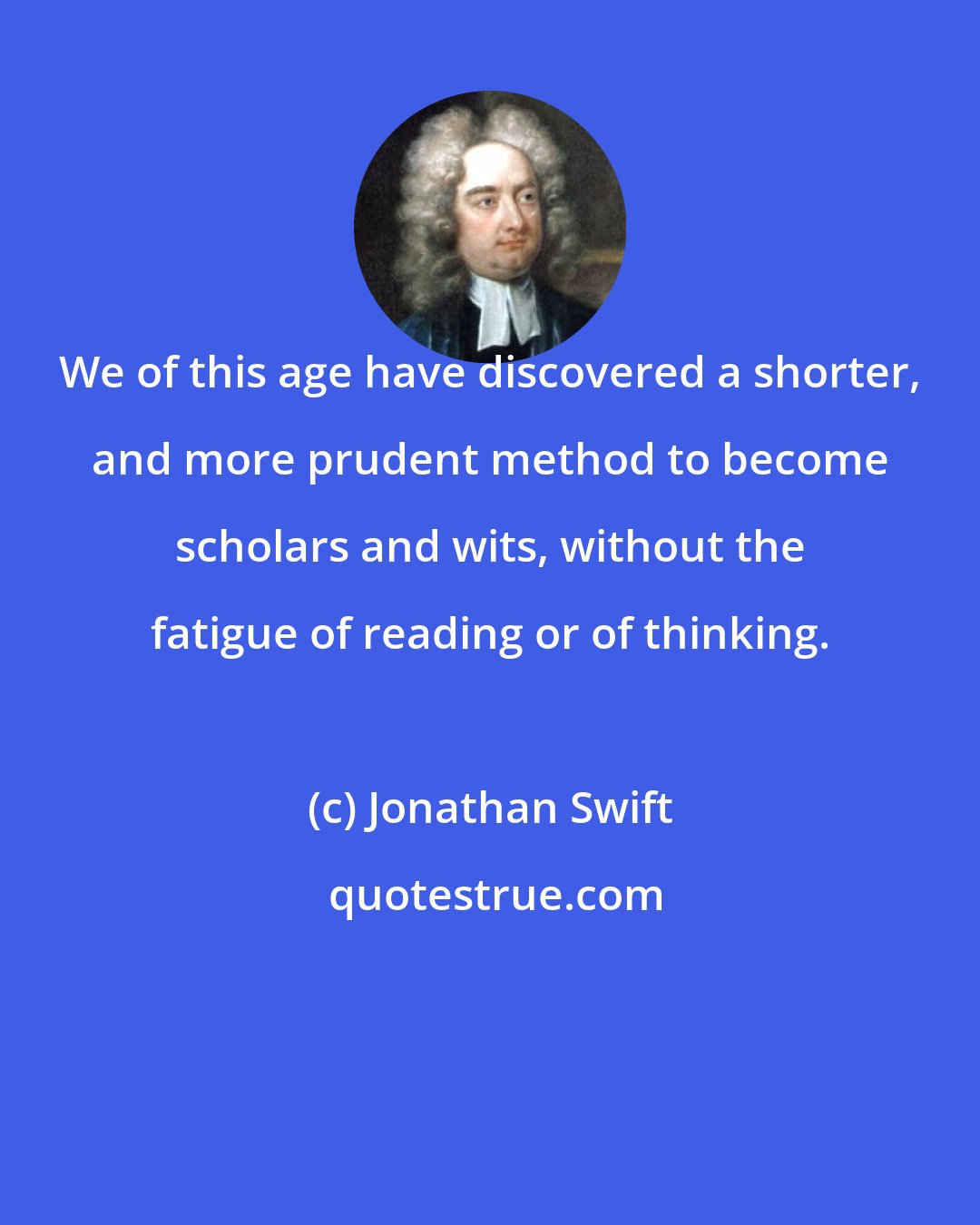 Jonathan Swift: We of this age have discovered a shorter, and more prudent method to become scholars and wits, without the fatigue of reading or of thinking.