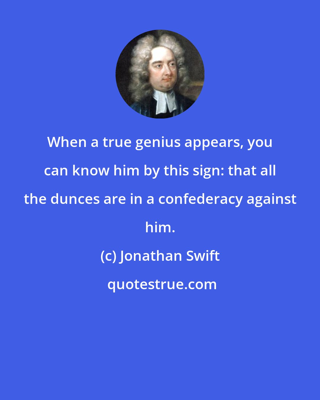 Jonathan Swift: When a true genius appears, you can know him by this sign: that all the dunces are in a confederacy against him.