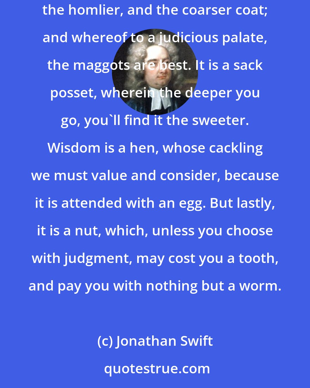 Jonathan Swift: Wisdom is a fox who, after long hunting, will at last cost you the pains to dig out; it is a cheese, which, by how much the richer, has the thicker, the homlier, and the coarser coat; and whereof to a judicious palate, the maggots are best. It is a sack posset, wherein the deeper you go, you'll find it the sweeter. Wisdom is a hen, whose cackling we must value and consider, because it is attended with an egg. But lastly, it is a nut, which, unless you choose with judgment, may cost you a tooth, and pay you with nothing but a worm.