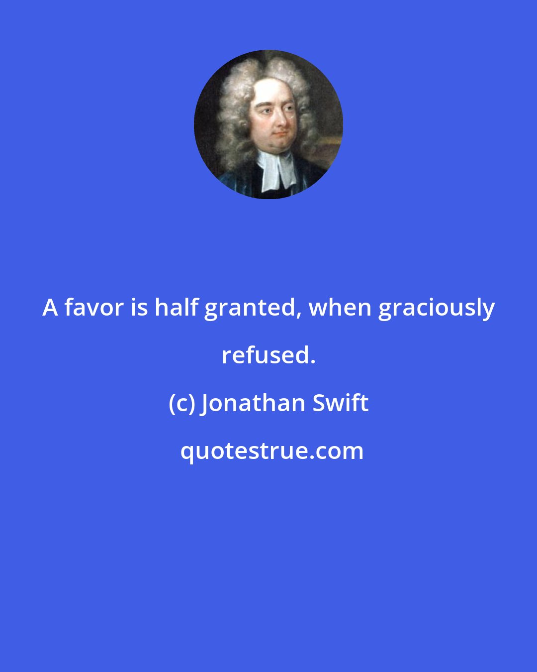 Jonathan Swift: A favor is half granted, when graciously refused.