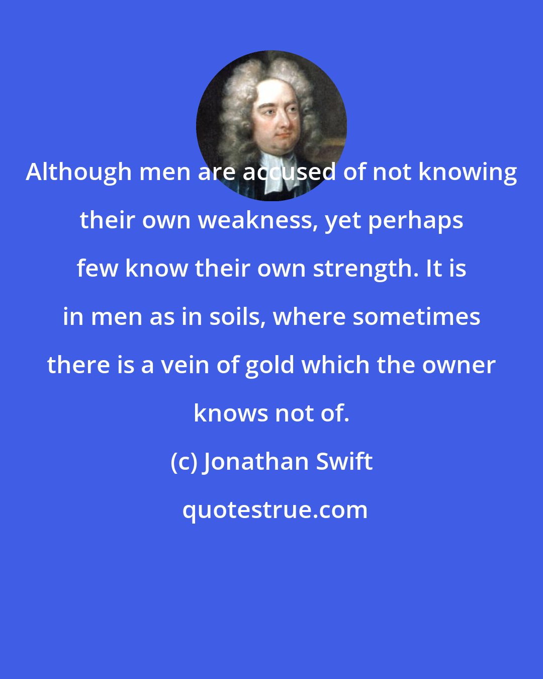 Jonathan Swift: Although men are accused of not knowing their own weakness, yet perhaps few know their own strength. It is in men as in soils, where sometimes there is a vein of gold which the owner knows not of.